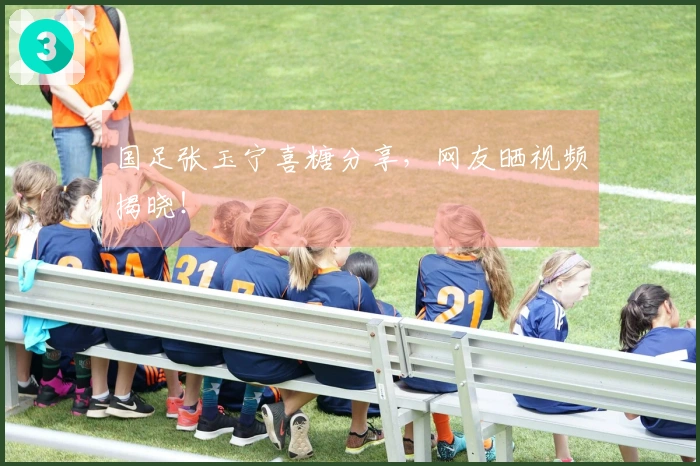 国足张玉宁喜糖分享，网友晒视频揭晓！