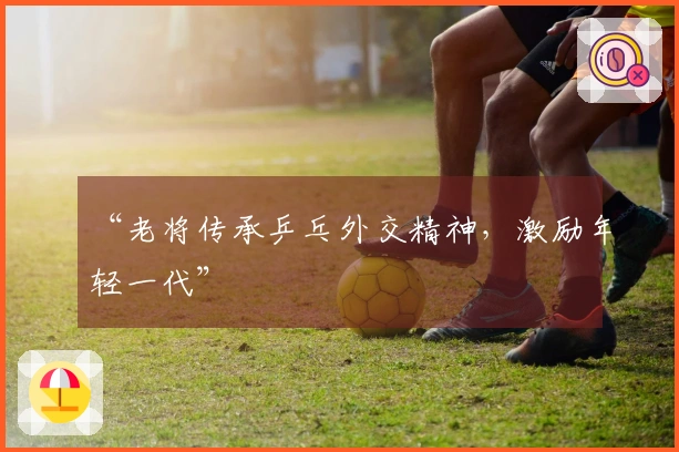 “老将传承乒乓外交精神，激励年轻一代”