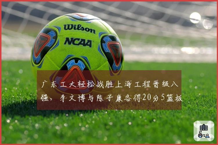 广东工大轻松战胜上海工程晋级八强，李文博与陈子康各得20分5篮板