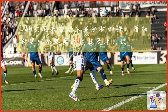 U20女足未能进入亚洲杯四强，晋级世界杯决赛圈的成就是非凡的
