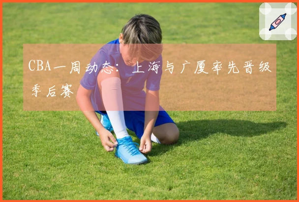 CBA一周动态：上海与广厦率先晋级季后赛