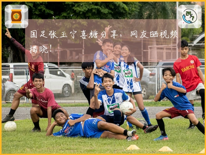 国足张玉宁喜糖分享，网友晒视频揭晓！