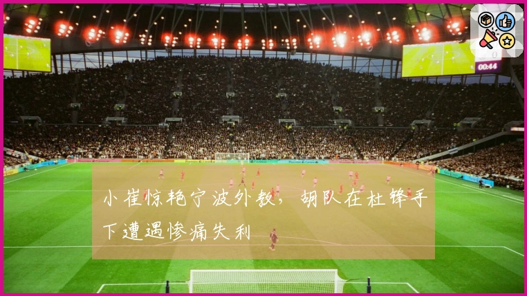 小崔惊艳宁波外教，胡队在杜锋手下遭遇惨痛失利