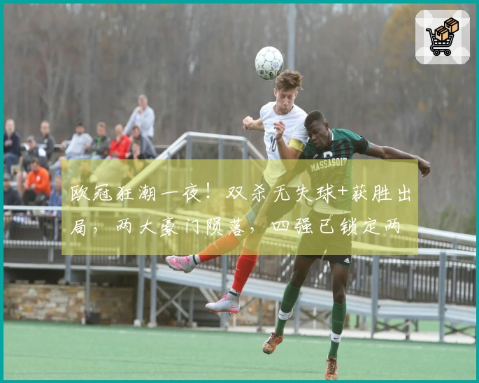 欧冠狂潮一夜！双杀无失球+获胜出局，两大豪门陨落，四强已锁定两队