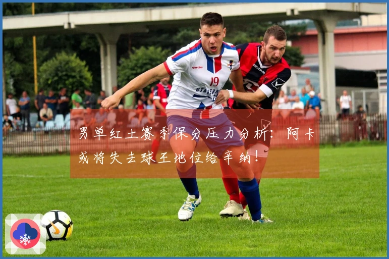 男单红土赛季保分压力分析：阿卡或将失去球王地位给辛纳！